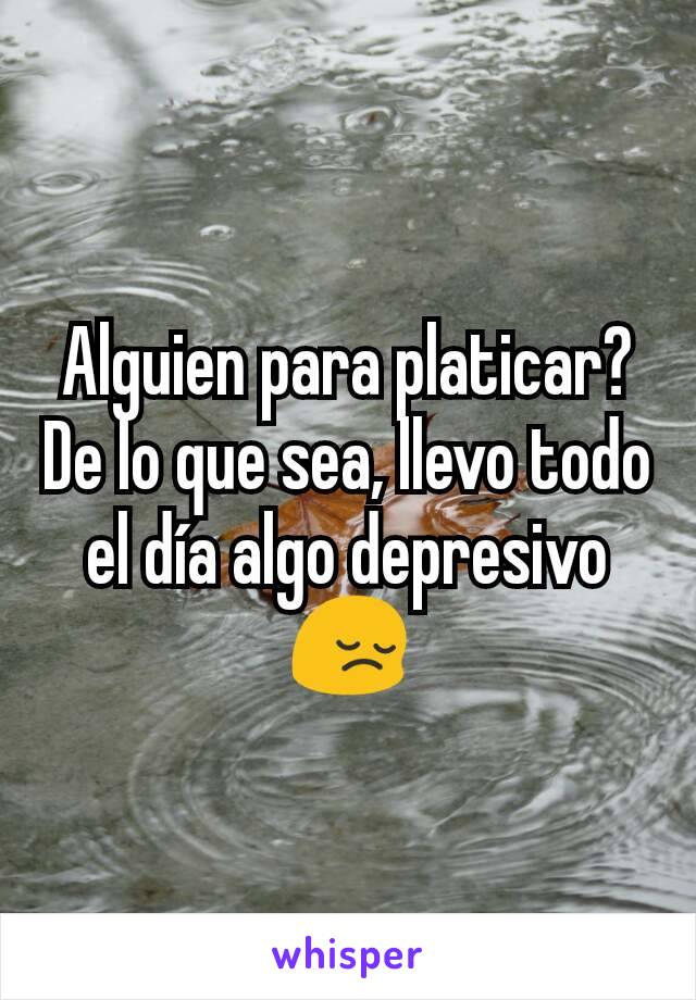 Alguien para platicar? De lo que sea, llevo todo el día algo depresivo😔