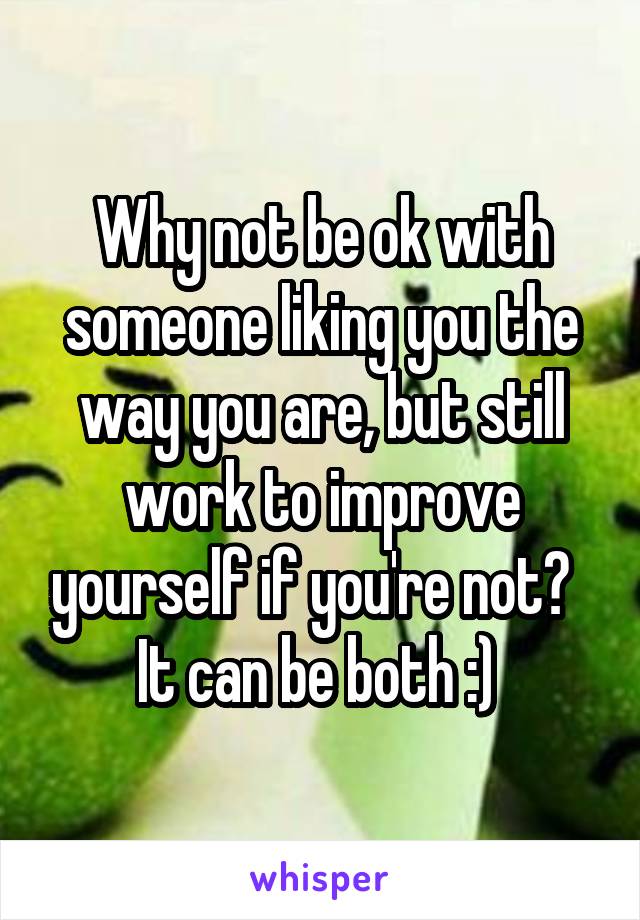 Why not be ok with someone liking you the way you are, but still work to improve yourself if you're not?   It can be both :) 