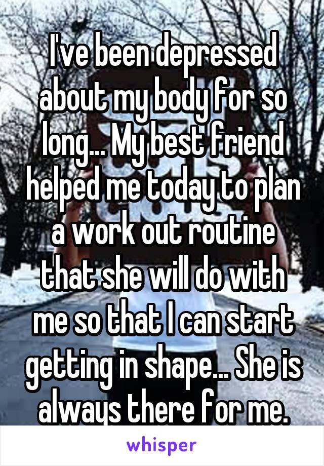 I've been depressed about my body for so long... My best friend helped me today to plan a work out routine that she will do with me so that I can start getting in shape... She is always there for me.