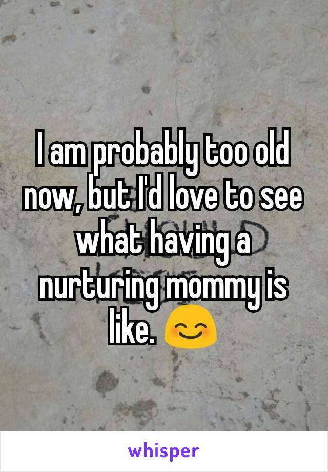 I am probably too old now, but I'd love to see what having a nurturing mommy is like. 😊