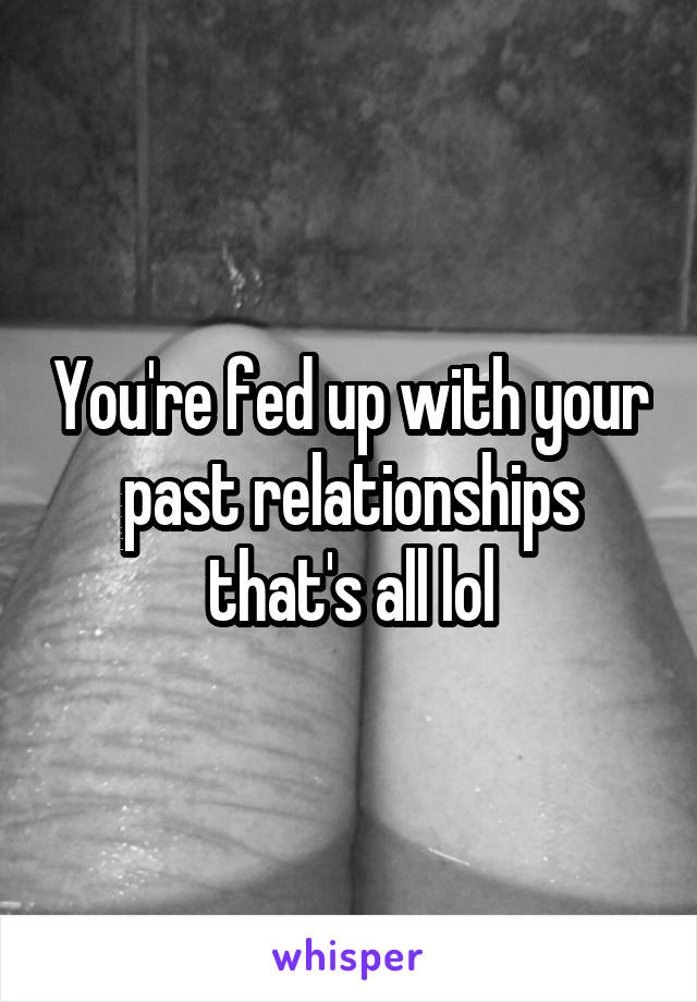 You're fed up with your past relationships that's all lol