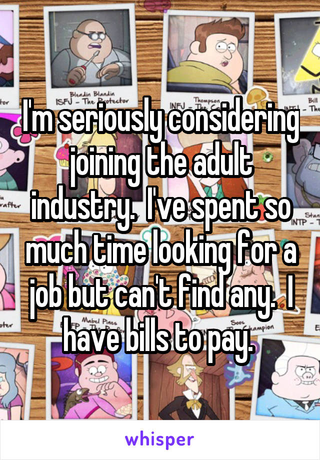 I'm seriously considering joining the adult industry.  I've spent so much time looking for a job but can't find any.  I have bills to pay. 