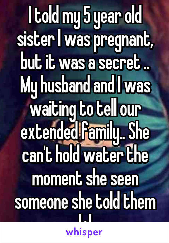 I told my 5 year old sister I was pregnant, but it was a secret .. My husband and I was waiting to tell our extended family.. She can't hold water the moment she seen someone she told them lol