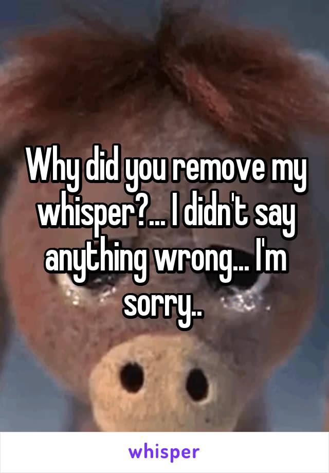 Why did you remove my whisper?... I didn't say anything wrong... I'm sorry.. 