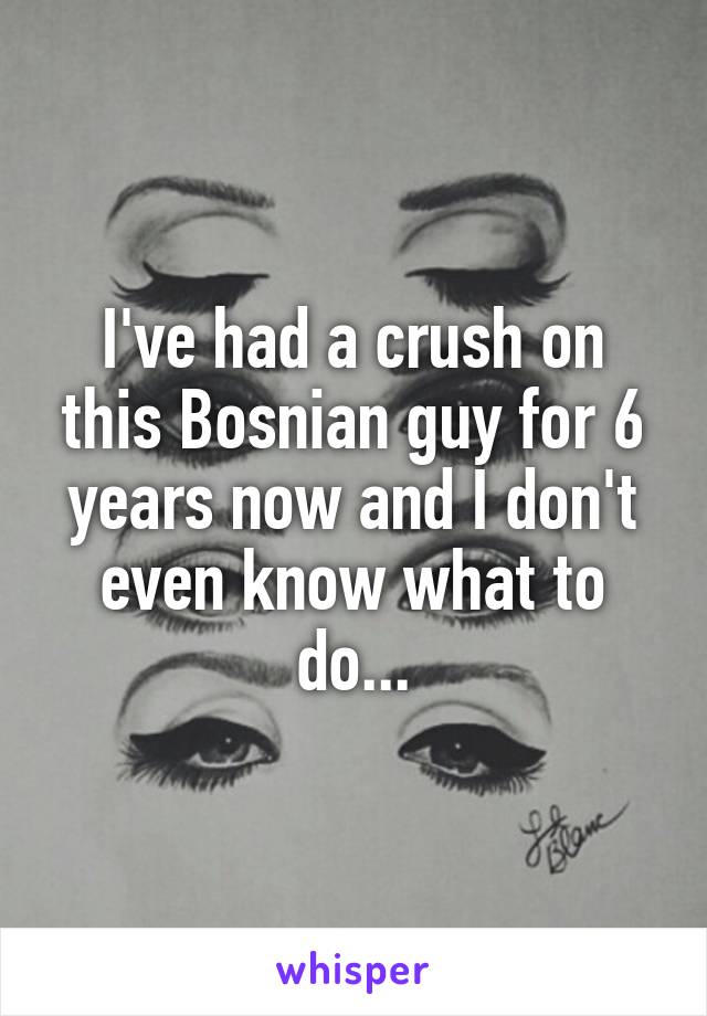 I've had a crush on this Bosnian guy for 6 years now and I don't even know what to do...