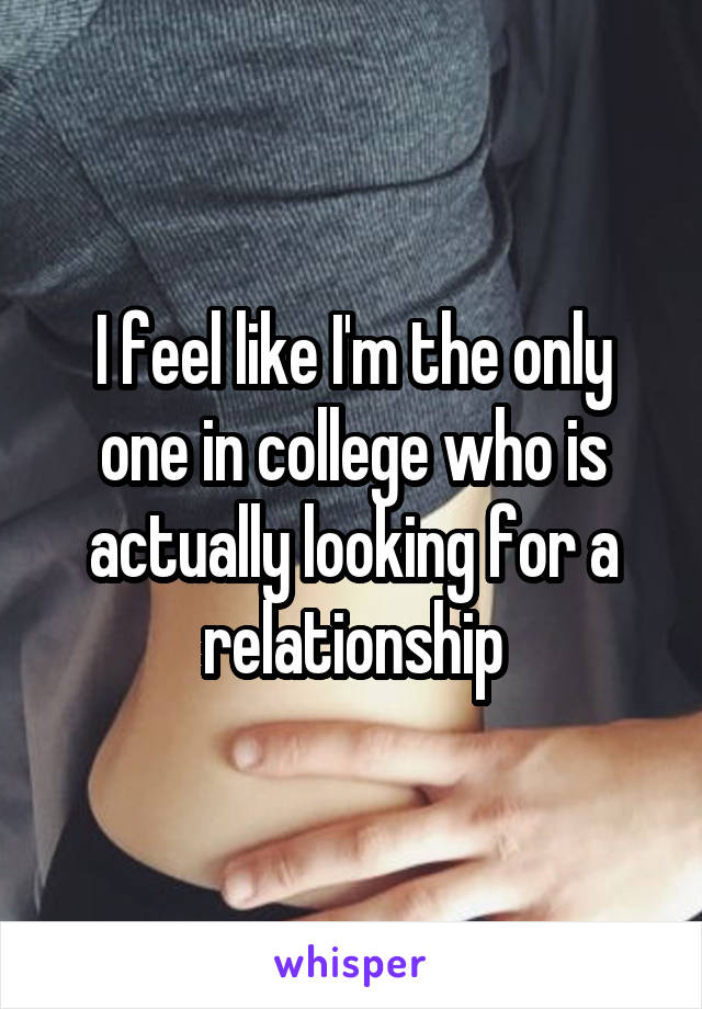 I feel like I'm the only one in college who is actually looking for a relationship