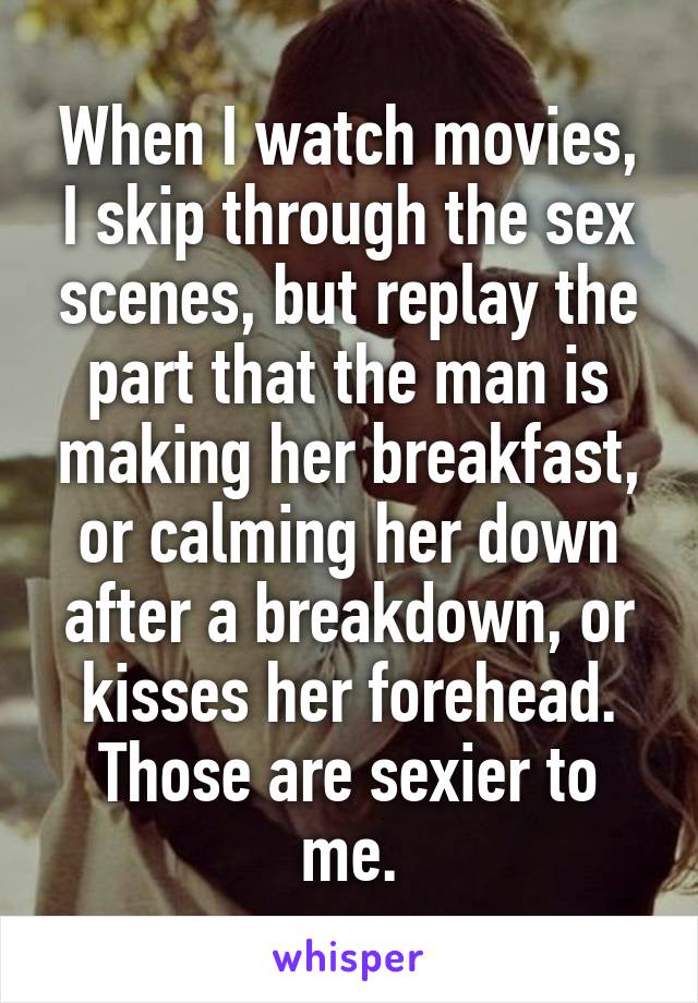 When I watch movies, I skip through the sex scenes, but replay the part that the man is making her breakfast, or calming her down after a breakdown, or kisses her forehead. Those are sexier to me.