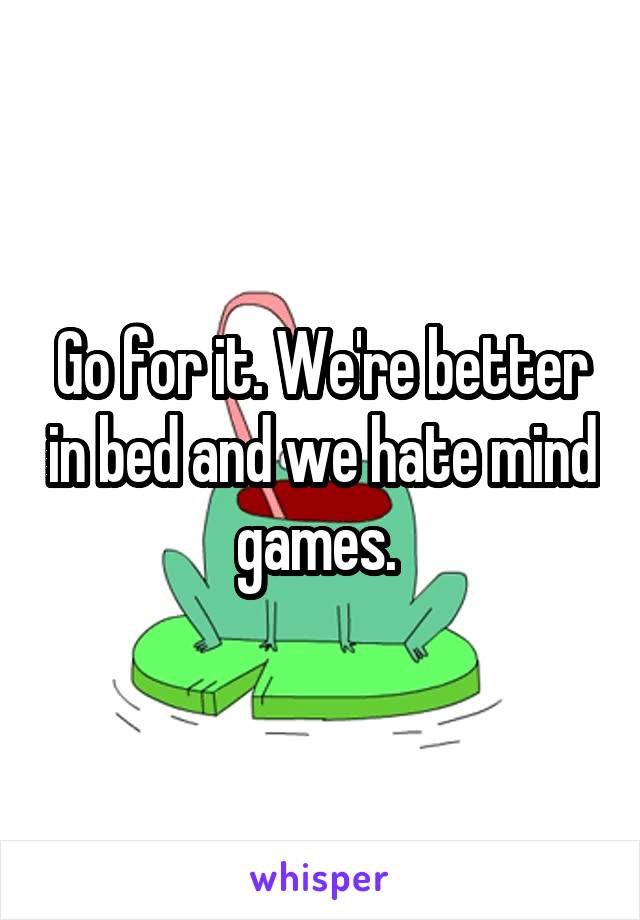 Go for it. We're better in bed and we hate mind games. 