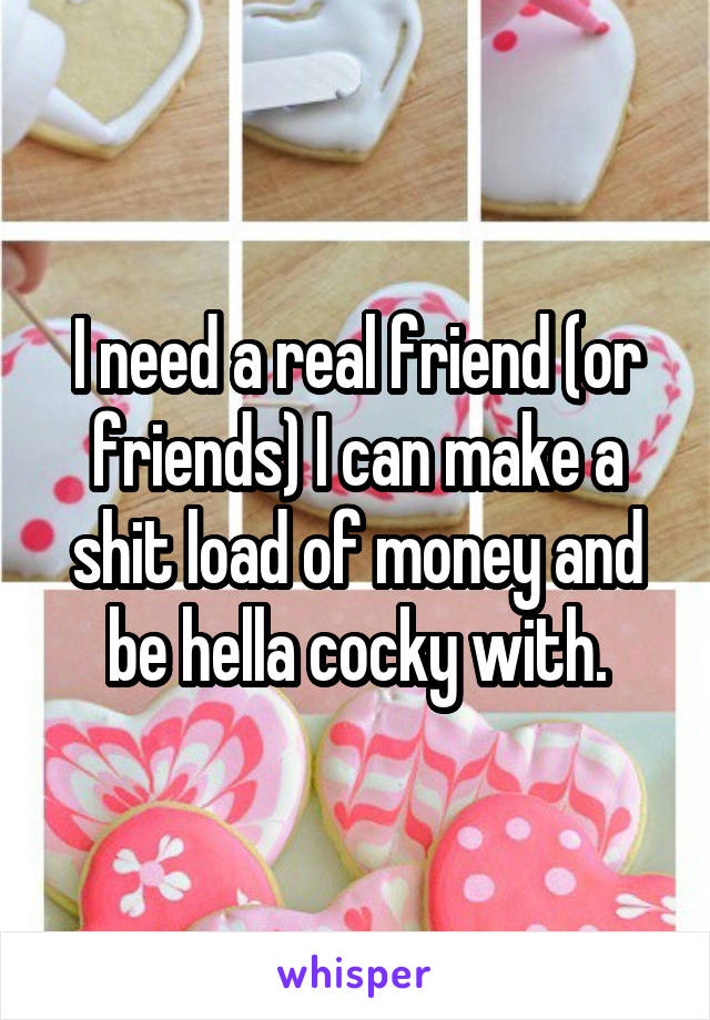 I need a real friend (or friends) I can make a shit load of money and be hella cocky with.