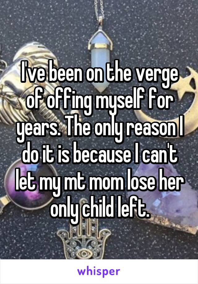 I've been on the verge of offing myself for years. The only reason I do it is because I can't let my mt mom lose her only child left.