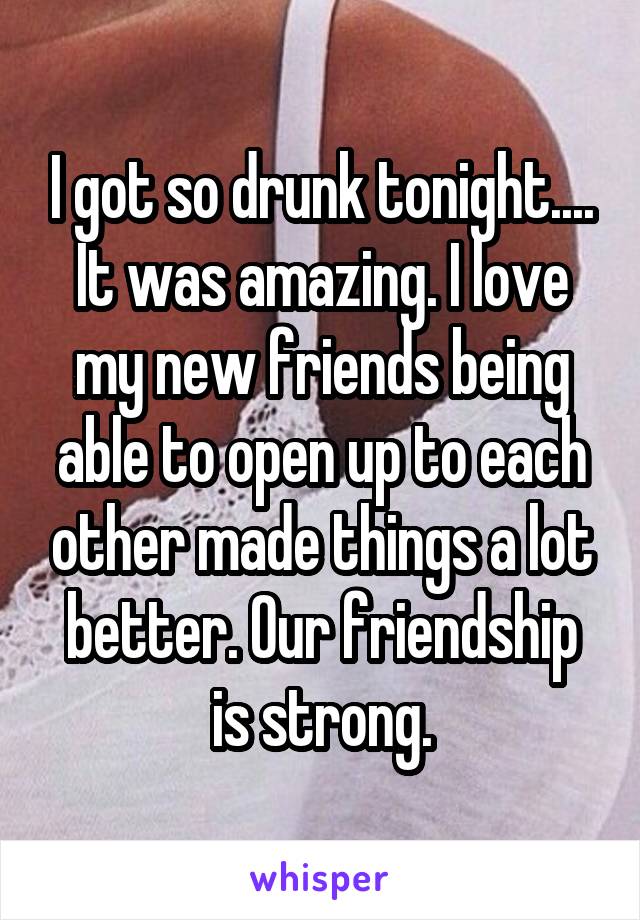 I got so drunk tonight.... It was amazing. I love my new friends being able to open up to each other made things a lot better. Our friendship is strong.