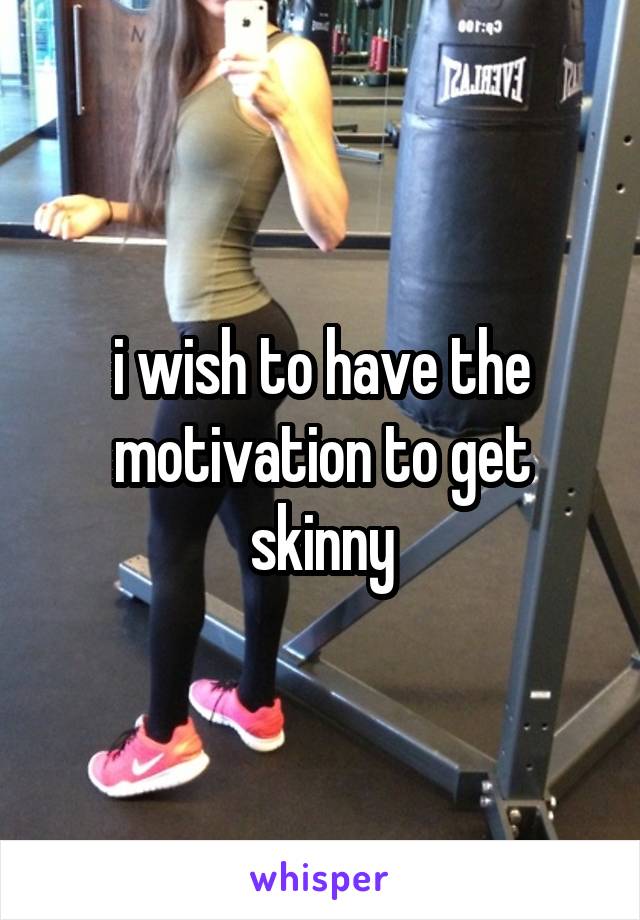 i wish to have the motivation to get skinny