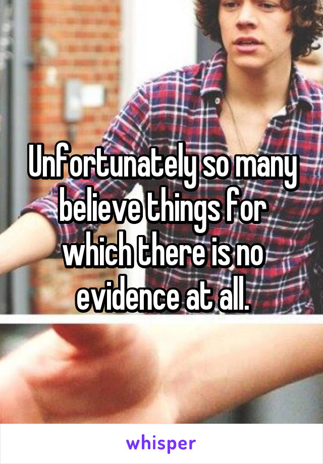 Unfortunately so many believe things for which there is no evidence at all.