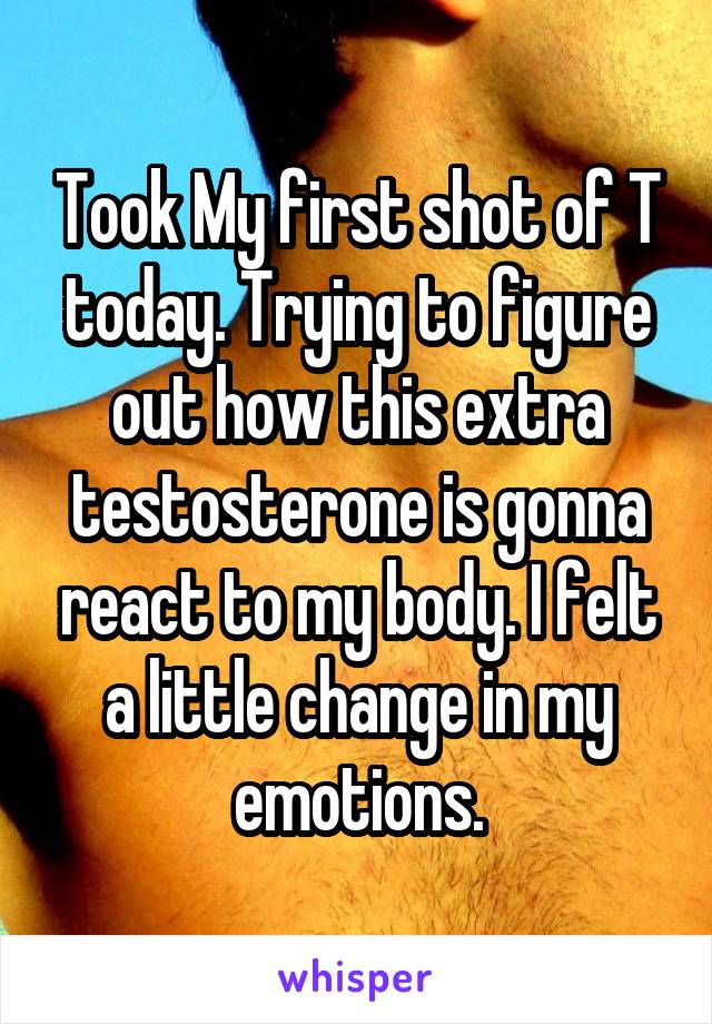 Took My first shot of T today. Trying to figure out how this extra testosterone is gonna react to my body. I felt a little change in my emotions.