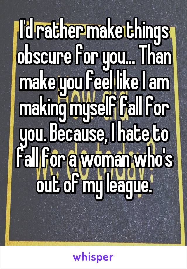 I'd rather make things obscure for you... Than make you feel like I am making myself fall for you. Because, I hate to fall for a woman who's out of my league.

