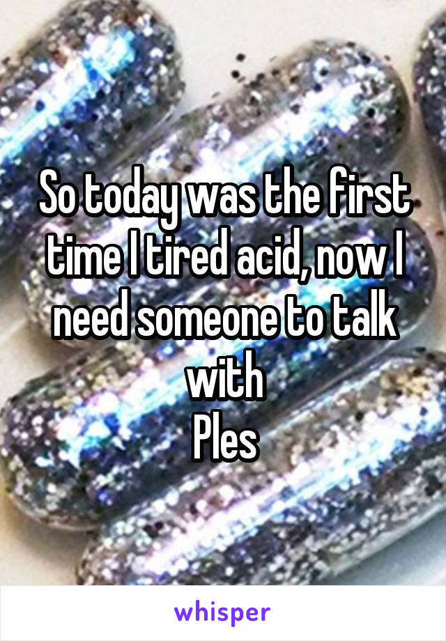 So today was the first time I tired acid, now I need someone to talk with
Ples