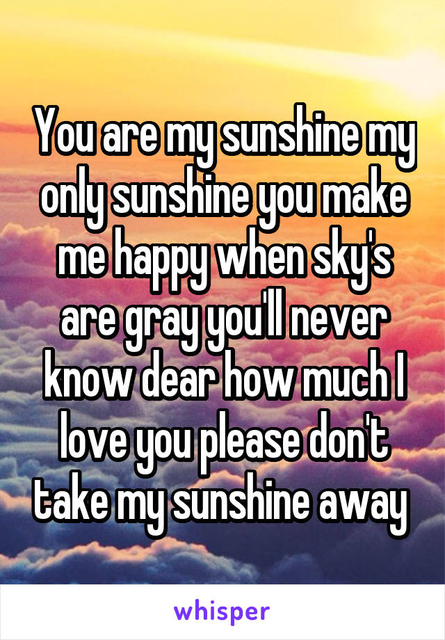 You are my sunshine my only sunshine you make me happy when sky's are gray you'll never know dear how much I love you please don't take my sunshine away 