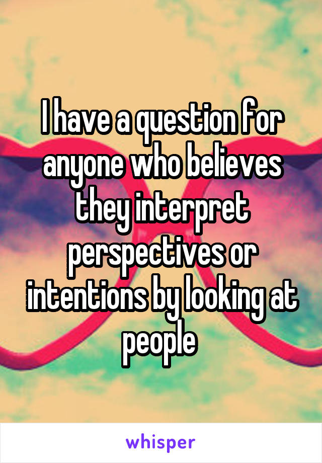 I have a question for anyone who believes they interpret perspectives or intentions by looking at people 