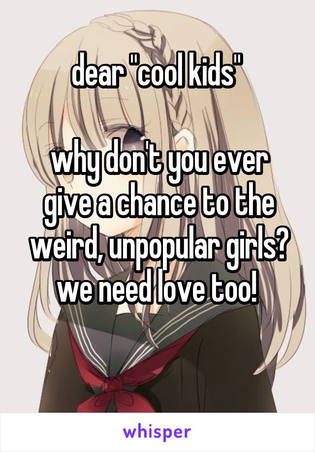 dear "cool kids" 

why don't you ever give a chance to the weird, unpopular girls? we need love too! 

