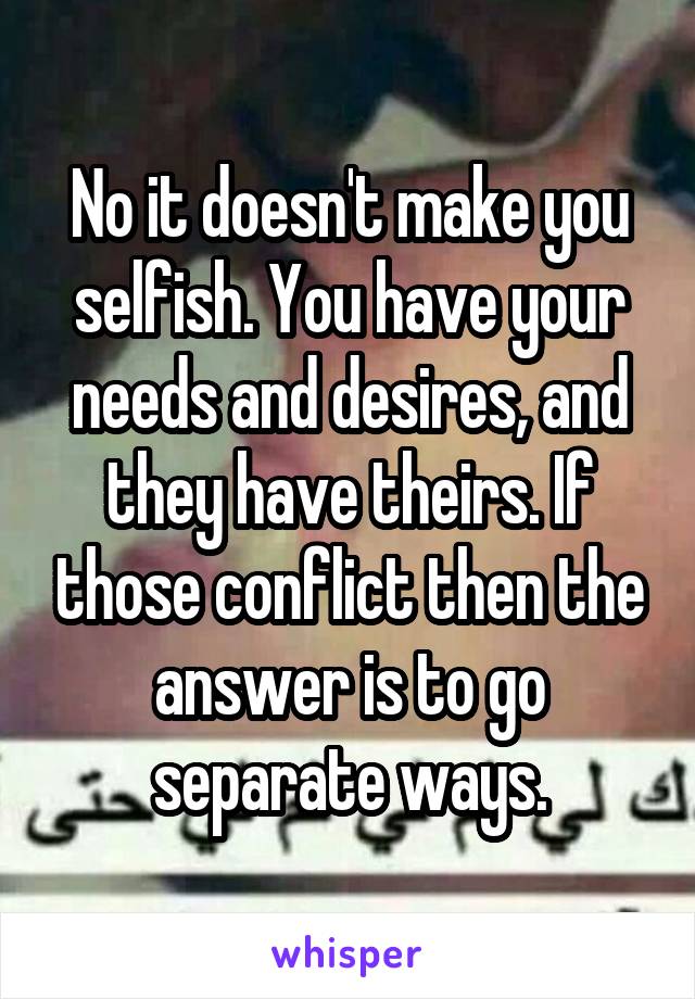 No it doesn't make you selfish. You have your needs and desires, and they have theirs. If those conflict then the answer is to go separate ways.