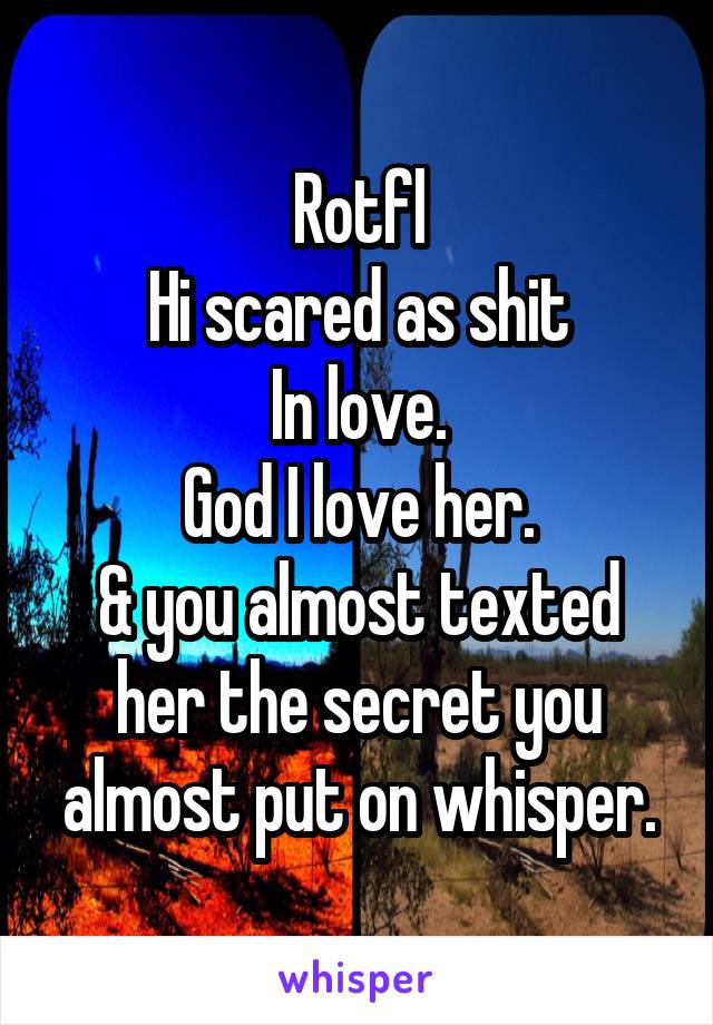 Rotfl
Hi scared as shit
In love.
God I love her.
& you almost texted her the secret you almost put on whisper.