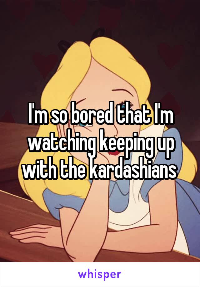 I'm so bored that I'm watching keeping up with the kardashians 