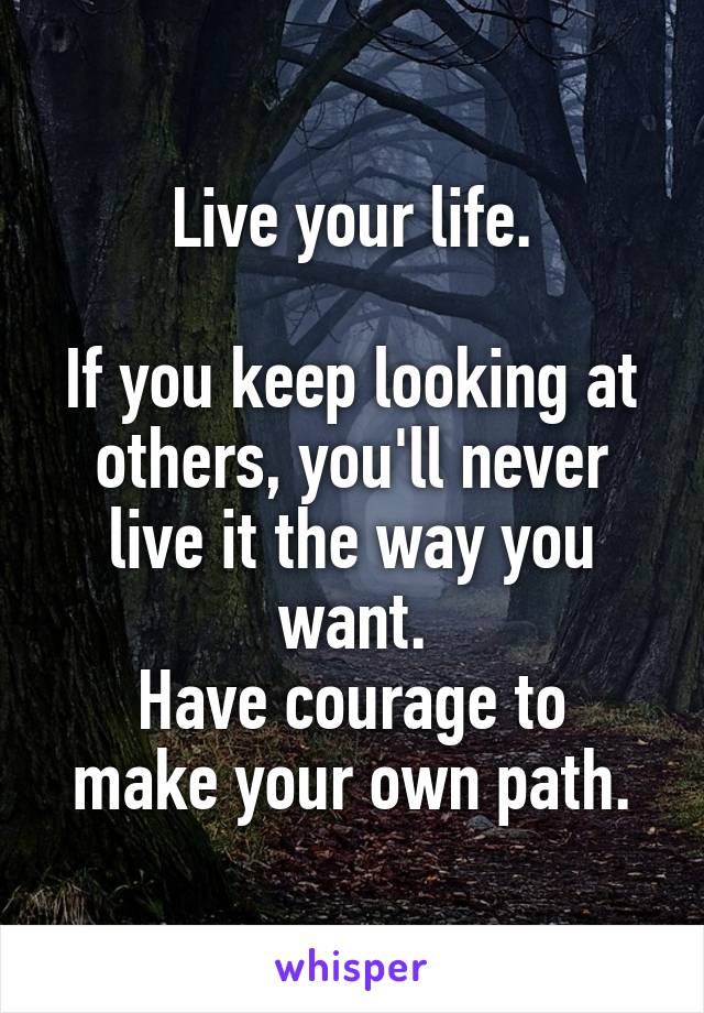 Live your life.

If you keep looking at others, you'll never live it the way you want.
Have courage to make your own path.