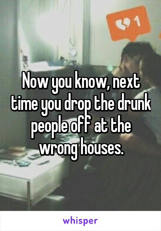 Now you know, next time you drop the drunk people off at the wrong houses.