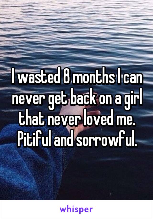 I wasted 8 months I can never get back on a girl that never loved me. Pitiful and sorrowful.