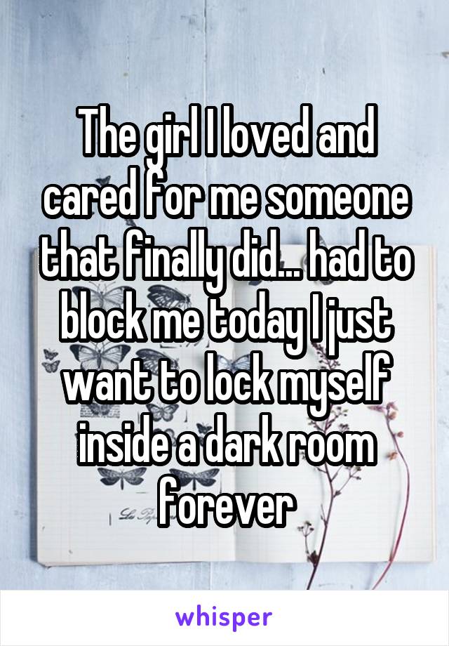 The girl I loved and cared for me someone that finally did... had to block me today I just want to lock myself inside a dark room forever