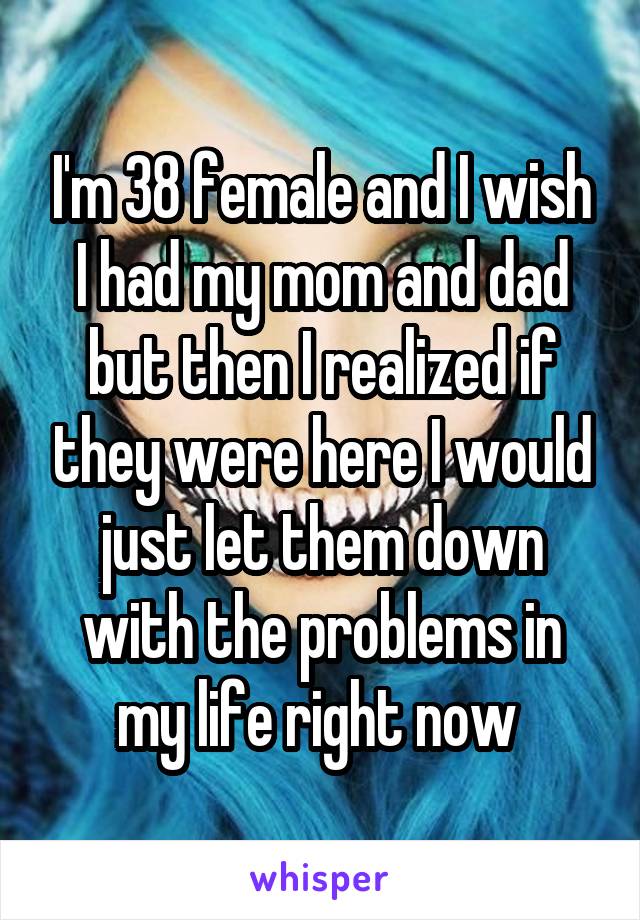 I'm 38 female and I wish I had my mom and dad but then I realized if they were here I would just let them down with the problems in my life right now 