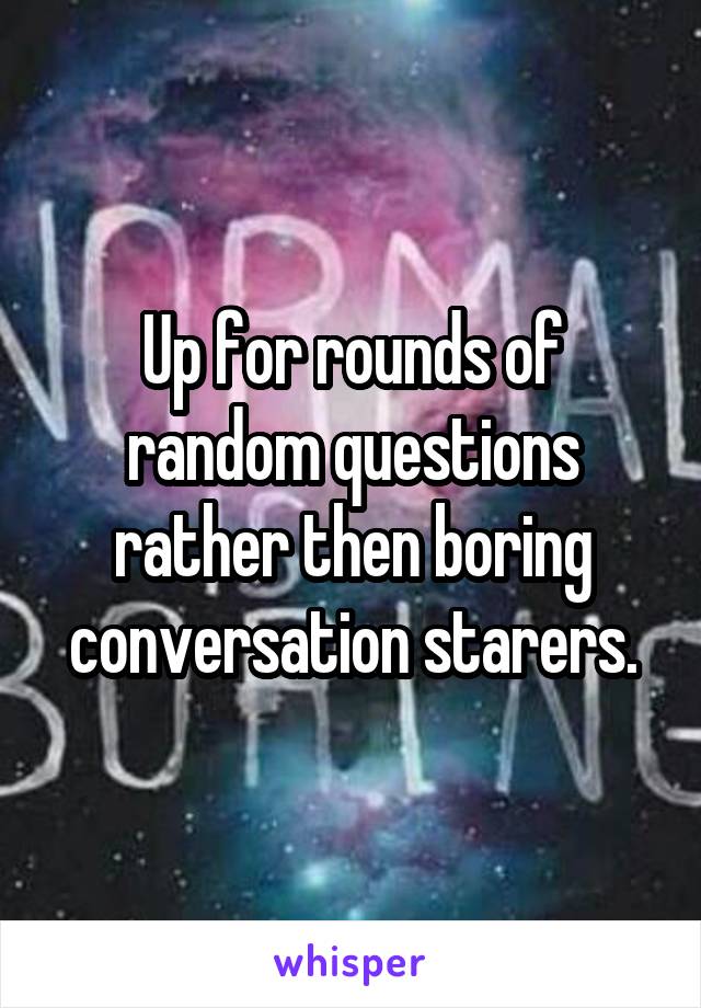 Up for rounds of random questions rather then boring conversation starers.