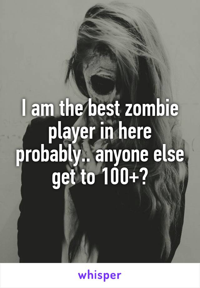 I am the best zombie player in here probably.. anyone else get to 100+?