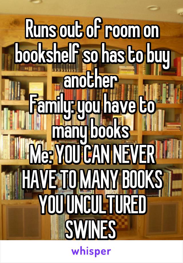 Runs out of room on bookshelf so has to buy another 
Family: you have to many books 
Me: YOU CAN NEVER HAVE TO MANY BOOKS YOU UNCULTURED SWINES 