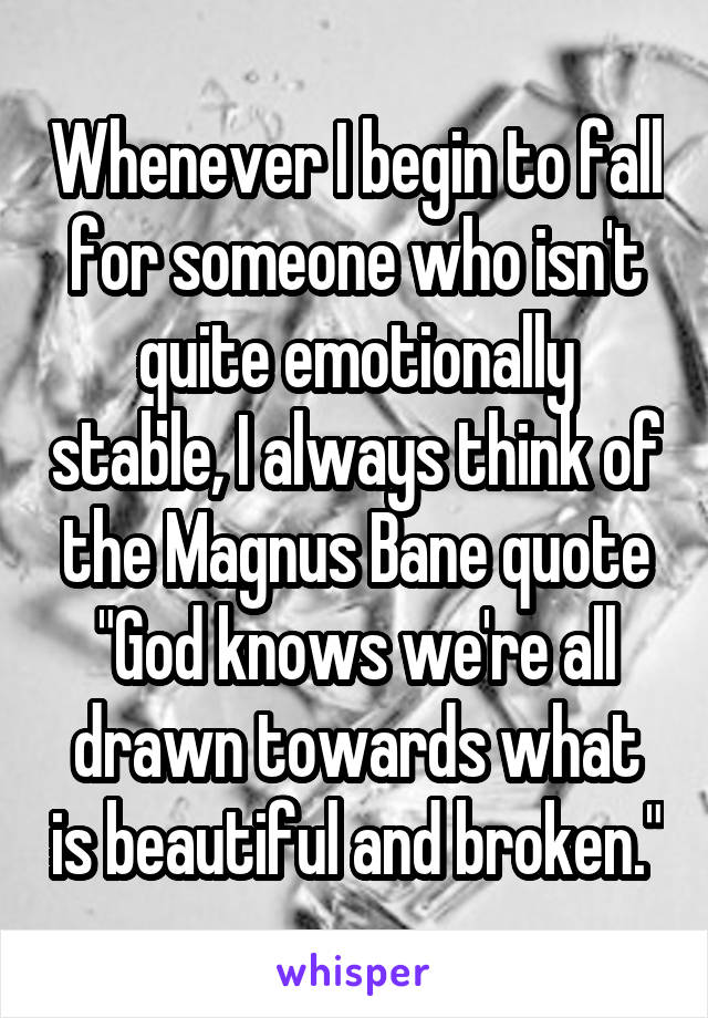 Whenever I begin to fall for someone who isn't quite emotionally stable, I always think of the Magnus Bane quote
"God knows we're all drawn towards what is beautiful and broken."