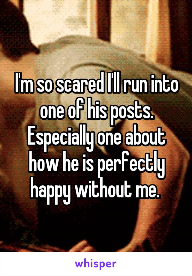 I'm so scared I'll run into one of his posts. Especially one about how he is perfectly happy without me. 