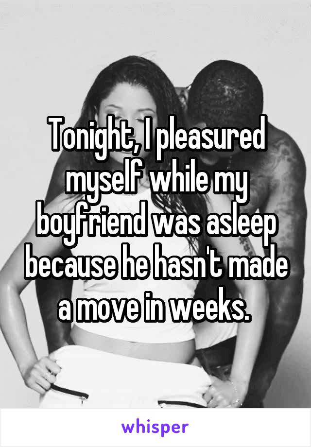 Tonight, I pleasured myself while my boyfriend was asleep because he hasn't made a move in weeks. 