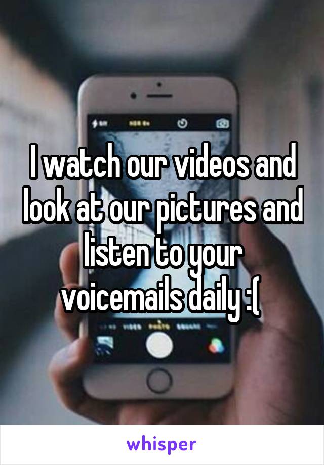 I watch our videos and look at our pictures and listen to your voicemails daily :( 