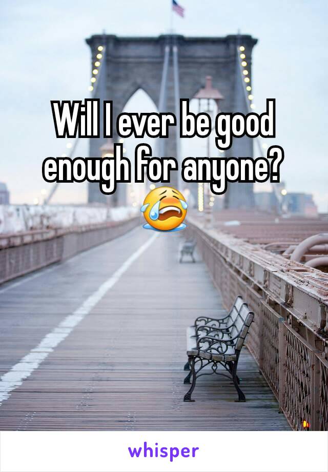 Will I ever be good enough for anyone? 😭