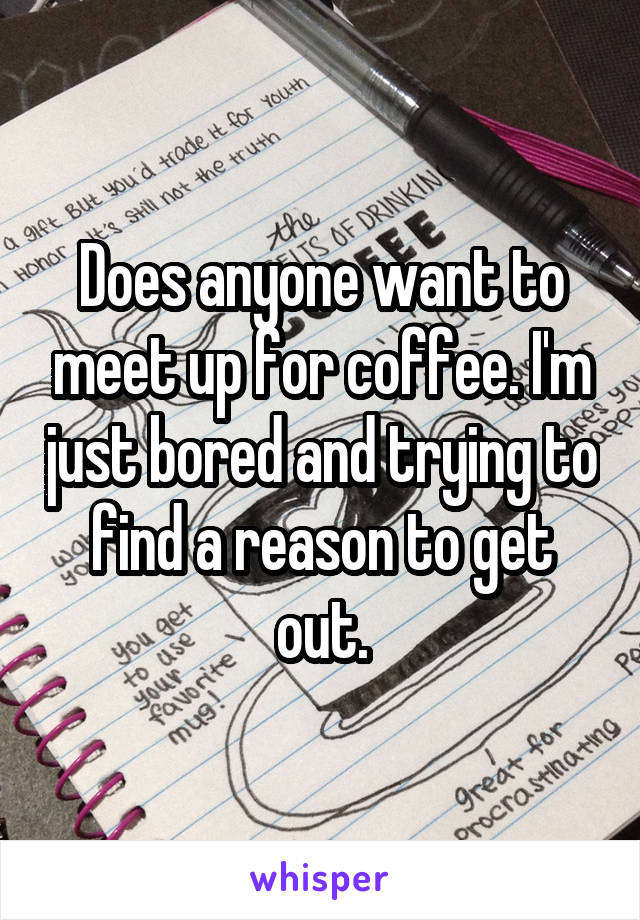 Does anyone want to meet up for coffee. I'm just bored and trying to find a reason to get out.