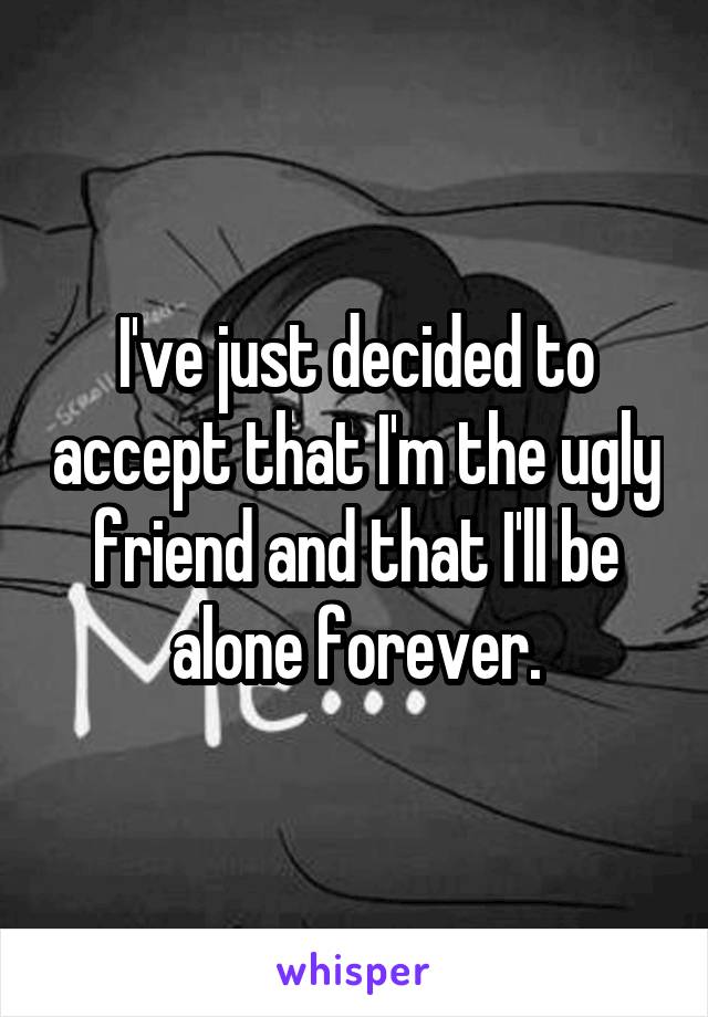 I've just decided to accept that I'm the ugly friend and that I'll be alone forever.