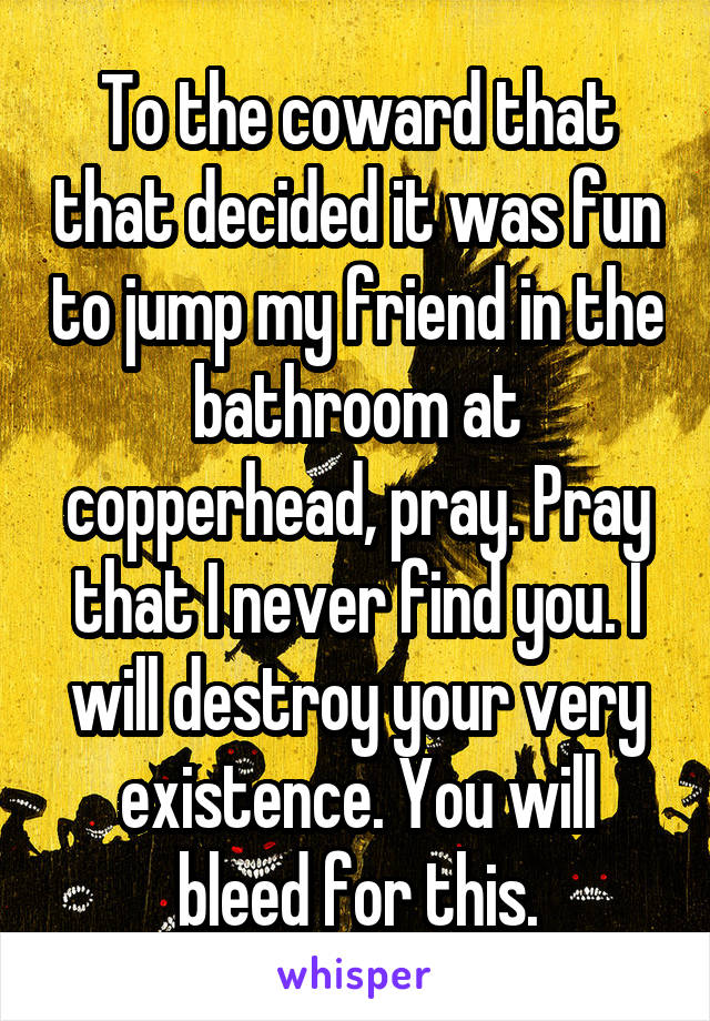 To the coward that that decided it was fun to jump my friend in the bathroom at copperhead, pray. Pray that I never find you. I will destroy your very existence. You will bleed for this.