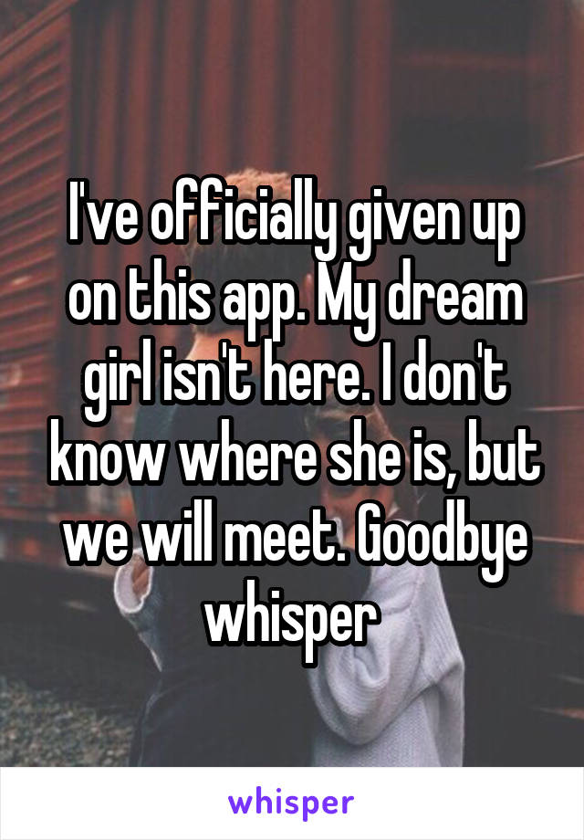 I've officially given up on this app. My dream girl isn't here. I don't know where she is, but we will meet. Goodbye whisper 