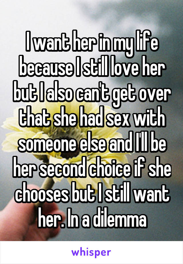 I want her in my life because I still love her but I also can't get over that she had sex with someone else and I'll be her second choice if she chooses but I still want her. In a dilemma