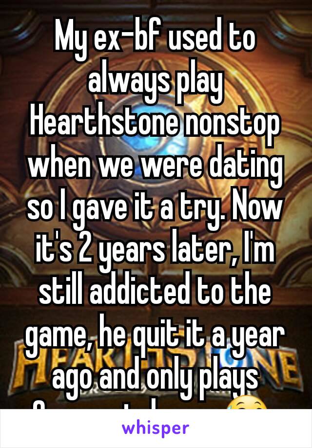 My ex-bf used to always play Hearthstone nonstop when we were dating so I gave it a try. Now it's 2 years later, I'm still addicted to the game, he quit it a year ago and only plays Overwatch now😅 