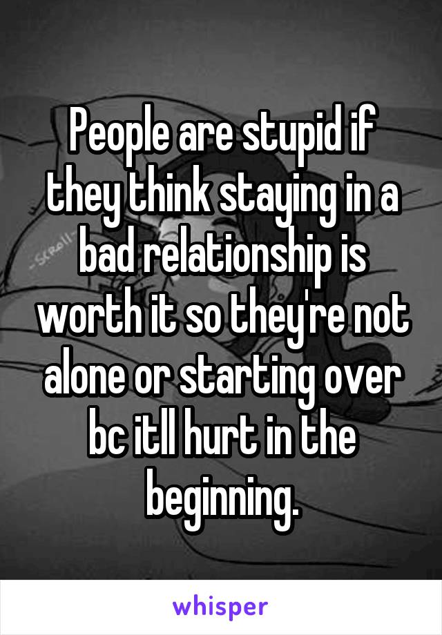 People are stupid if they think staying in a bad relationship is worth it so they're not alone or starting over bc itll hurt in the beginning.