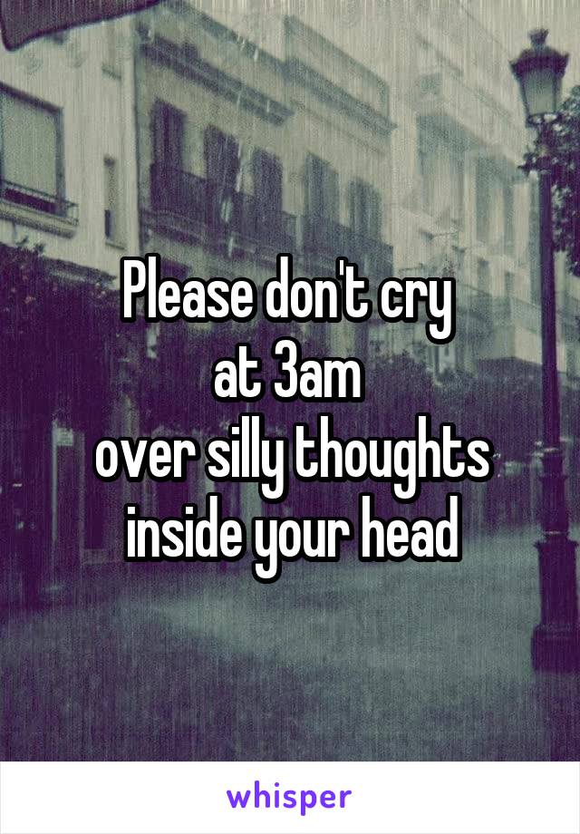 Please don't cry 
at 3am 
over silly thoughts inside your head