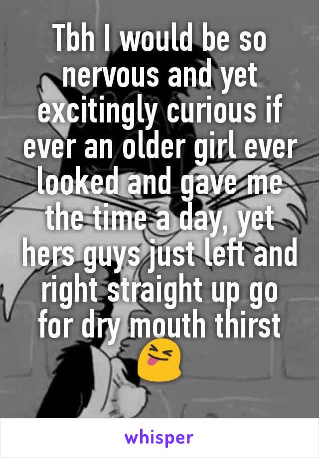 Tbh I would be so nervous and yet excitingly curious if ever an older girl ever looked and gave me the time a day, yet hers guys just left and right straight up go for dry mouth thirst 😝