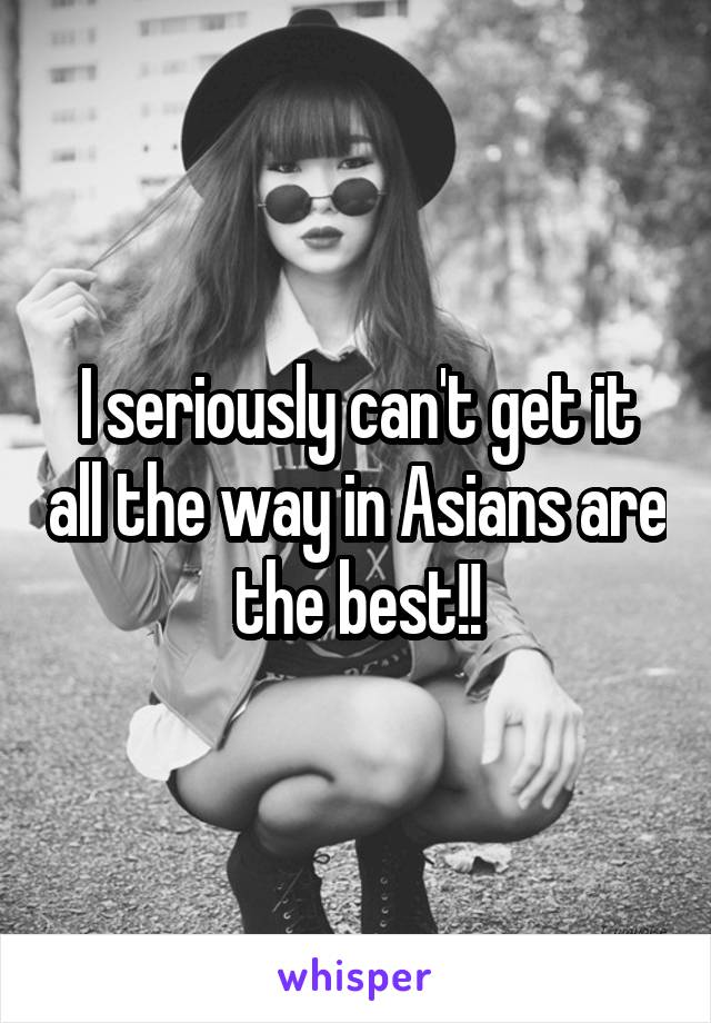 I seriously can't get it all the way in Asians are the best!!