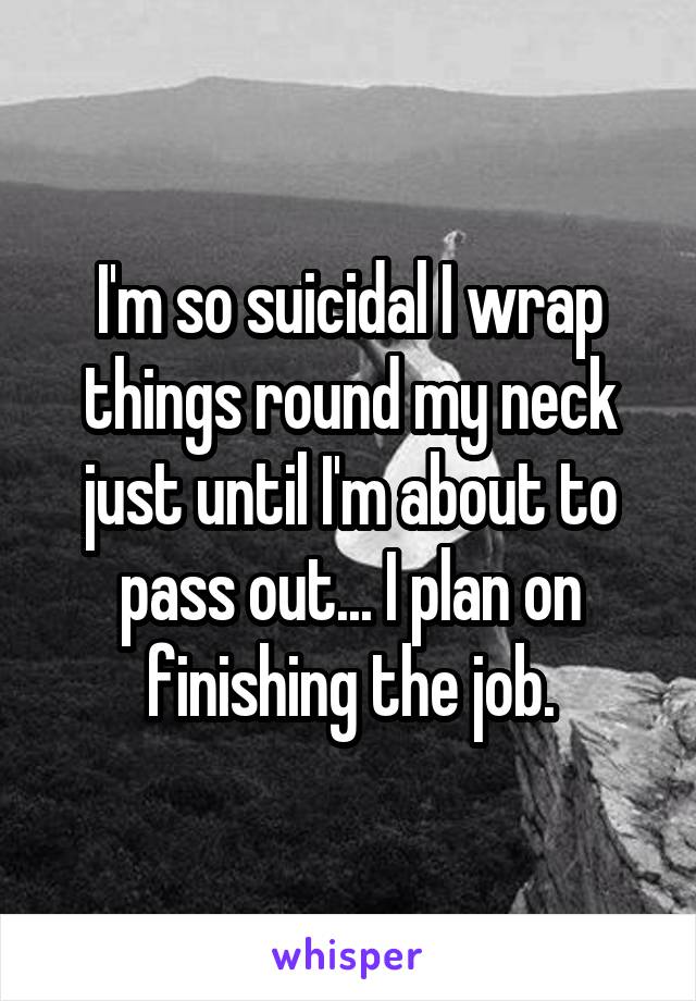 I'm so suicidal I wrap things round my neck just until I'm about to pass out... I plan on finishing the job.